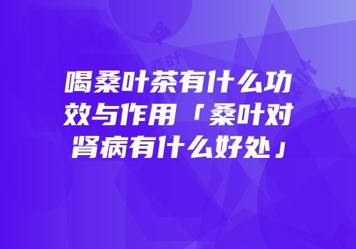 喝桑叶茶有什么功效与作用「桑叶对肾病有什么好处」