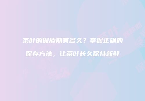 茶叶的保质期有多久？掌握正确的保存方法，让茶叶长久保持新鲜