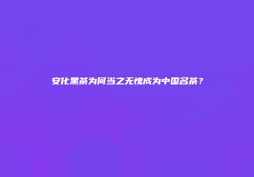 安化黑茶为何当之无愧成为中国名茶？