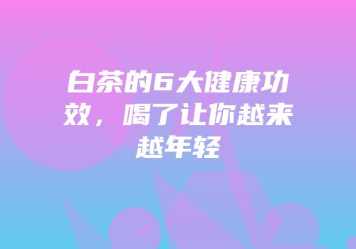 白茶的6大健康功效，喝了让你越来越年轻