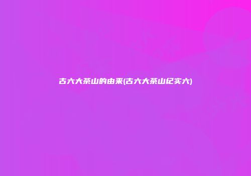 古六大茶山的由来(古六大茶山纪实六)