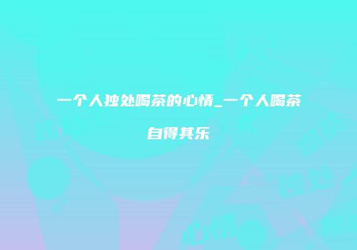 一个人独处喝茶的心情_一个人喝茶自得其乐