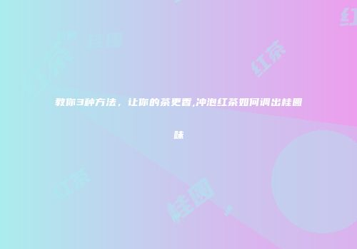教你3种方法，让你的茶更香,冲泡红茶如何调出桂圆味