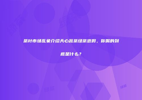 茶叶市场乱象介绍天心茗茶绿茶造假，你喝的到底是什么？