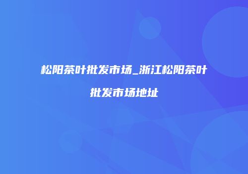 松阳茶叶批发市场_浙江松阳茶叶批发市场地址