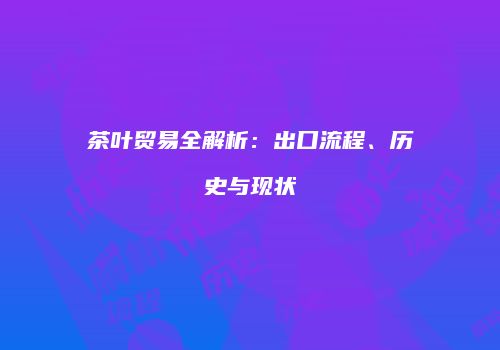 茶叶贸易全解析：出口流程、历史与现状