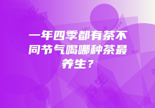 一年四季都有茶不同节气喝哪种茶最养生？