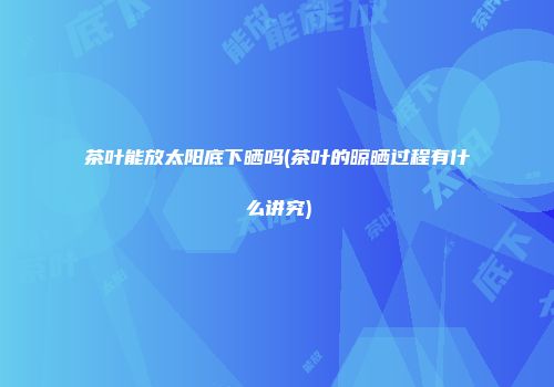 茶叶能放太阳底下晒吗(茶叶的晾晒过程有什么讲究)