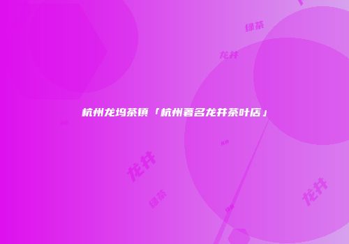 杭州龙坞茶镇「杭州著名龙井茶叶店」