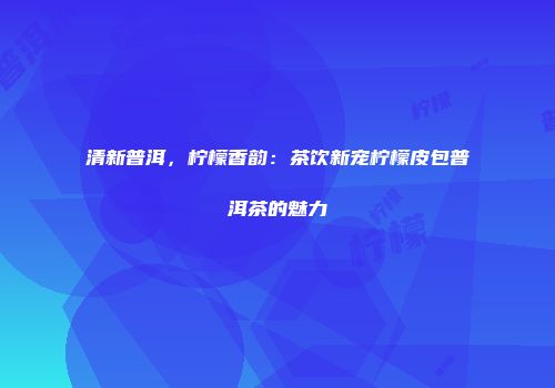 清新普洱，柠檬香韵：茶饮新宠柠檬皮包普洱茶的魅力
