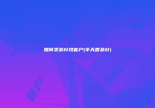 如何卖茶叶找客户(半天香茶叶)
