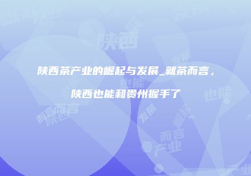 陕西茶产业的崛起与发展_就茶而言，陕西也能和贵州握手了