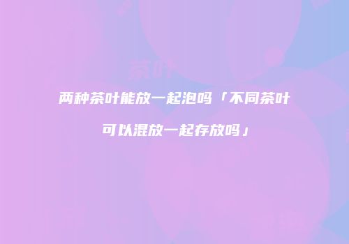 两种茶叶能放一起泡吗「不同茶叶可以混放一起存放吗」
