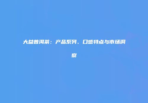 大益普洱茶：产品系列、口感特点与市场洞察