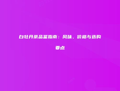 白牡丹茶品鉴指南：风味、价格与选购要点