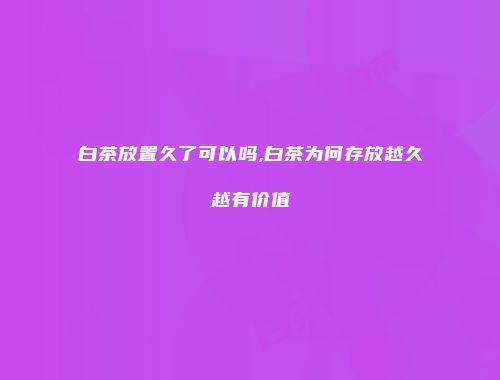 白茶放置久了可以吗,白茶为何存放越久越有价值
