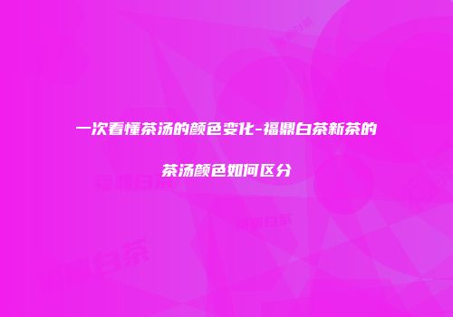 一次看懂茶汤的颜色变化-福鼎白茶新茶的茶汤颜色如何区分