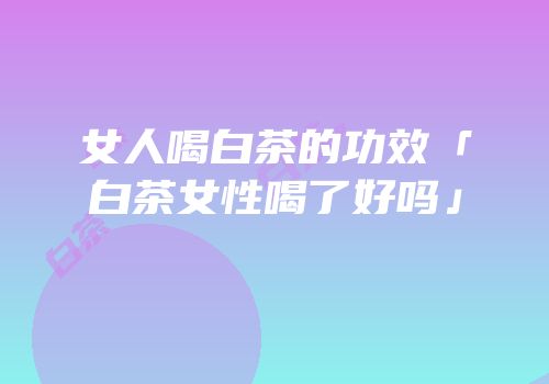 女人喝白茶的功效「白茶女性喝了好吗」