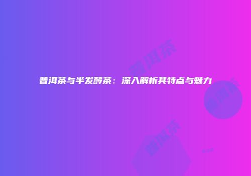 普洱茶与半发酵茶：深入解析其特点与魅力