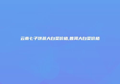 云南七子饼茶大白菜价格,普洱大白菜价格