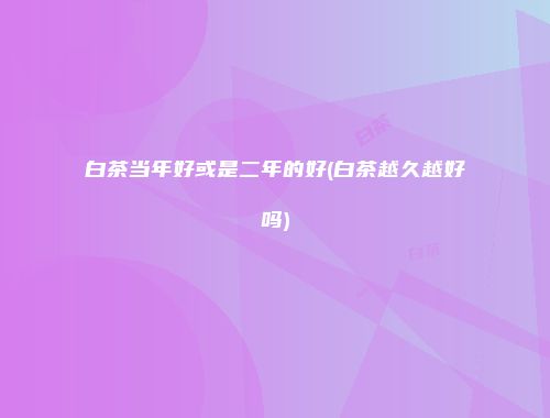 白茶当年好或是二年的好(白茶越久越好吗)