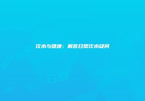 饮水与健康：解答日常饮水疑问