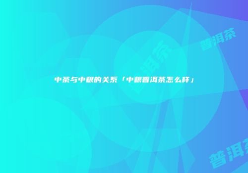 中茶与中粮的关系「中粮普洱茶怎么样」