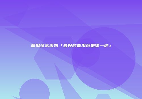 普洱茶高级吗「最好的普洱茶是哪一种」