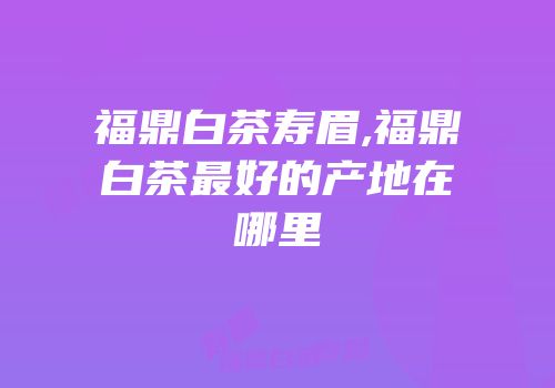 福鼎白茶寿眉,福鼎白茶最好的产地在哪里