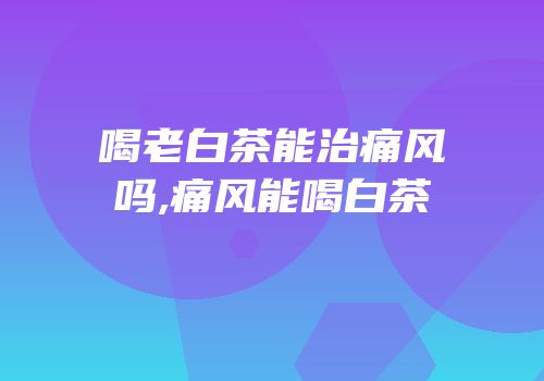 喝老白茶能治痛风吗,痛风能喝白茶