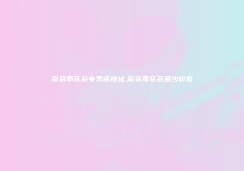 南京雨花茶专卖店地址,南京雨花茶多少价位