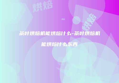 茶叶烘焙机能烘焙什么-茶叶烘焙机能烘焙什么东西