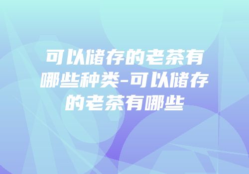 可以储存的老茶有哪些种类-可以储存的老茶有哪些