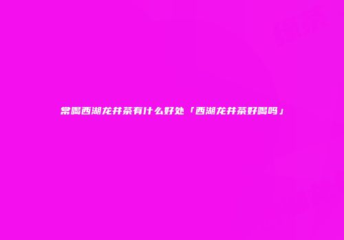 常喝西湖龙井茶有什么好处「西湖龙井茶好喝吗」