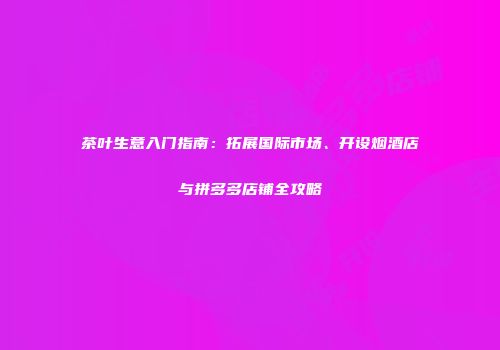 茶叶生意入门指南：拓展国际市场、开设烟酒店与拼多多店铺全攻略