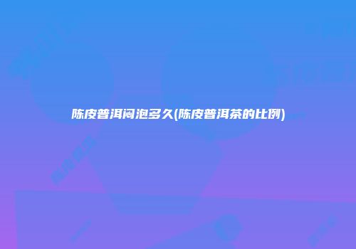 陈皮普洱闷泡多久(陈皮普洱茶的比例)
