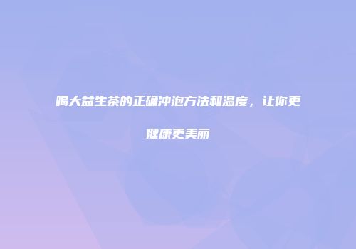 喝大益生茶的正确冲泡方法和温度，让你更健康更美丽