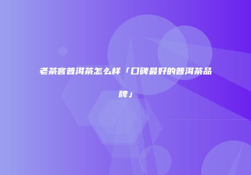 老茶客普洱茶怎么样「口碑最好的普洱茶品牌」