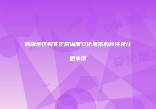 新疆地区购买正宗湖南安化黑茶的途径及注意事项