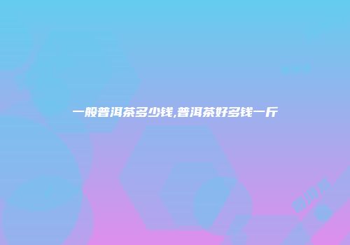 一般普洱茶多少钱,普洱茶好多钱一斤