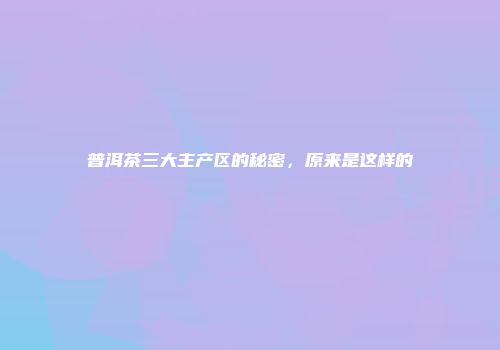 普洱茶三大主产区的秘密，原来是这样的