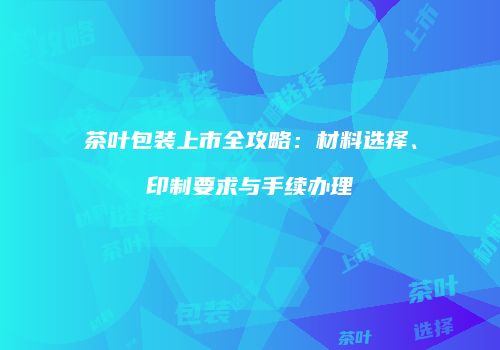 茶叶包装上市全攻略：材料选择、印制要求与手续办理