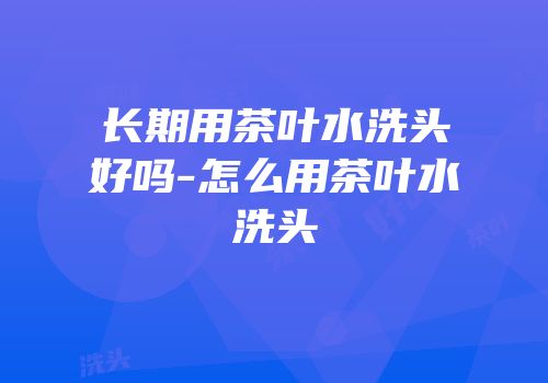 长期用茶叶水洗头好吗-怎么用茶叶水洗头