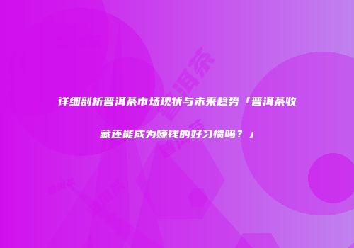 详细剖析普洱茶市场现状与未来趋势「普洱茶收藏还能成为赚钱的好习惯吗？」