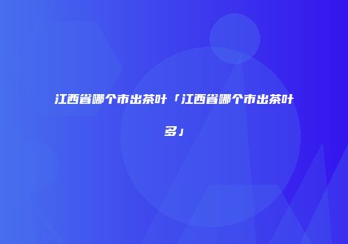 江西省哪个市出茶叶「江西省哪个市出茶叶多」