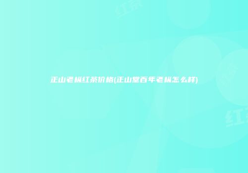正山老枞红茶价格(正山堂百年老枞怎么样)