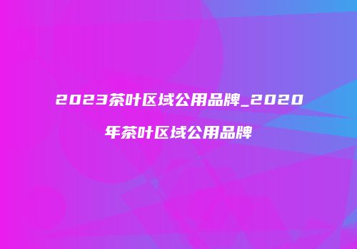 2023茶叶区域公用品牌_2020年茶叶区域公用品牌