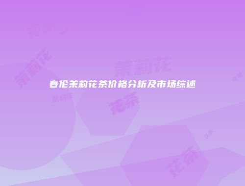 春伦茉莉花茶价格分析及市场综述