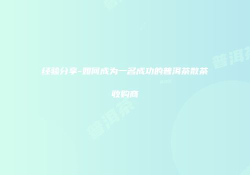 经验分享-如何成为一名成功的普洱茶散茶收购商