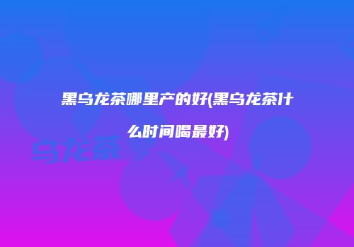 黑乌龙茶哪里产的好(黑乌龙茶什么时间喝最好)